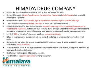•
               HIMALYA DRUG COMPANY
    One of the key players in the pharmaceutical field for several decades.
•   Herbal Offerings in Health Supplements, Personal Care Products & Pain Ointments in the retail &
    prescriptive segments
•   Unique Proposition: The scientific rigor associated with the testing of its herbal offerings
•   The company launched Ayurvedic Concepts to enter the consumer markets.
•   Initially, in the late 90s, Ayurvedic Concepts targeted the young urban professional population to
    create brand awareness. In the early 20th century, it was brought under the Himalaya umbrella brand
    for several categories of soaps, shampoos, face washes, health supplements, baby products, etc.
•   In 2010, 40% of Himalaya’s turnover was from consumer products.
•   It had several exclusive outlets throughout India, & had shop-in-shop counters in modern retail
    outlets.
•   Himalaya did not advertise as much as other FMCG manufacturers, & brand associations were
    nurtured by Word of Mouth.
•   To build market share in the highly competitive personal health care market, it begun to advertise its
    face wash & toothpaste brands
•   Its offerings were exported to several countries
•   The brand has a positive perception among consumers
 