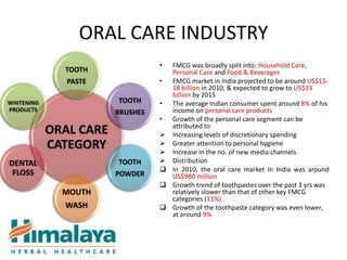 ORAL CARE INDUSTRY
                                  • FMCG was broadly split into: Household Care,
              TOOTH                 Personal Care and Food & Beverages
               PASTE              • FMCG market in India projected to be around US$15-
                                    18 billion in 2010, & expected to grow to US$33
                                    billion by 2015
WHITENING               TOOTH     • The average Indian consumer spent around 8% of his
PRODUCTS                BRUSHES     income on personal care products
                                  • Growth of the personal care segment can be
                                    attributed to:
            ORAL CARE              Increasing levels of discretionary spending
            CATEGORY               Greater attention to personal hygiene
                                   Increase in the no. of new media channels
DENTAL                  TOOTH      Distribution
 FLOSS                             In 2010, the oral care market in India was around
                        POWDER      US$980 million
                                   Growth trend of toothpastes over the past 3 yrs was
              MOUTH                 relatively slower than that of other key FMCG
                                    categories (11%)
              WASH                 Growth of the toothpaste category was even lower,
                                    at around 9%
 