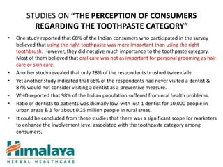 STUDIES ON “THE PERCEPTION OF CONSUMERS
          REGARDING THE TOOTHPASTE CATEGORY”
•   One study reported that 68% of the Indian consumers who participated in the survey
    believed that using the right toothpaste was more important than using the right
    toothbrush. However, they did not give much importance to the toothpaste category.
    Most of them believed that oral care was not as important for personal grooming as hair
    care or skin care.
•   Another study revealed that only 28% of the respondents brushed twice daily.
•   Yet another study indicated that 68% of the respondents had never visited a dentist &
    87% would not consider visiting a dentist as a preventive measure.
•   WHO reported that 98% of the Indian population suffered from oral health problems.
•   Ratio of dentists to patients was dismally low, with just 1 dentist for 10,000 people in
    urban areas & 1 for about 0.25 million people in rural areas.
•   It could be concluded from these studies that there was a significant scope for marketers
    to enhance the involvement level associated with the toothpaste category among
    consumers.
 