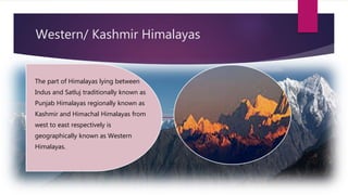 Western/ Kashmir Himalayas
The part of Himalayas lying between
Indus and Satluj traditionally known as
Punjab Himalayas regionally known as
Kashmir and Himachal Himalayas from
west to east respectively is
geographically known as Western
Himalayas.
 