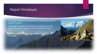 Nepal Himalayas
• The region between the Kali and Tista rivers demarcate the
Nepal Himalayas.
• The range occupies most of Nepal and extends into the
Tibet Autonomous Region of China and Sikkim state in
India.
• Therefore in some regions they are known as Sikkim
Himalayas.
 