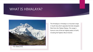 WHAT IS HIMALAYA?
THE HIMALAYAS
The Himalayas or Himalaya is a mountain range
in South Asia which separates the Indo-Gangetic
Plain from the Tibetan Plateau. This range is
home to nine of the ten highest peaks on Earth,
including the highest, Mount Everest.
 