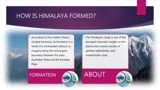 HOW IS HIMALAYA FORMED?
• According to the modern theory
of plate tectonics, its formation is a
result of a continental collision or
orogeny along the convergent
boundary between the Indo-
Australian Plate and the Eurasian
Plate
FORMATION
• The Himalayan range is one of the
youngest mountain ranges on the
planet and consists mostly of
uplifted sedimentary and
metamorphic rock…
ABOUT
 