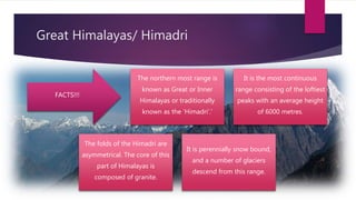 Great Himalayas/ Himadri
FACTS!!!
The northern most range is
known as Great or Inner
Himalayas or traditionally
known as the ‘Himadri’.’
It is the most continuous
range consisting of the loftiest
peaks with an average height
of 6000 metres.
The folds of the Himadri are
asymmetrical. The core of this
part of Himalayas is
composed of granite.
It is perennially snow bound,
and a number of glaciers
descend from this range.
 