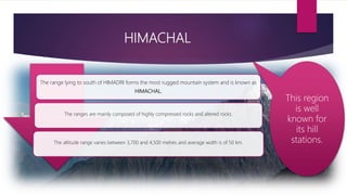 HIMACHAL
The range lying to south of HIMADRI forms the most rugged mountain system and is known as
HIMACHAL.
The ranges are mainly composed of highly compressed rocks and altered rocks.
The altitude range varies between 3,700 and 4,500 metres and average width is of 50 km.
This region
is well
known for
its hill
stations.
 