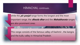 HIMACHAL continues.
while the pir panjal range forms the longest and the most
important range, the dhaula dhar and the Mahabharata ranges
are also prominent ones.
This range consists of the famous valley of Kashmir , the kangra
and the kullu valley in Himachal Pradesh.
 
