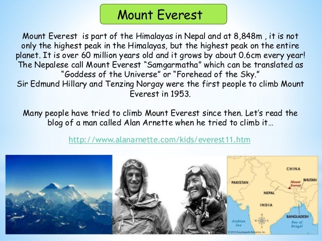 Mount Everest is part of the Himalayas in Nepal and at 8,848m , it is not
only the highest peak in the Himalayas, but the highest peak on the entire
planet. It is over 60 million years old and it grows by about 0.6cm every year!
The Nepalese call Mount Everest “Samgarmatha” which can be translated as
“Goddess of the Universe” or “Forehead of the Sky.”
Sir Edmund Hillary and Tenzing Norgay were the first people to climb Mount
Everest in 1953.
Many people have tried to climb Mount Everest since then. Let’s read the
blog of a man called Alan Arnette when he tried to climb it…
Mount Everest
http://www.alanarnette.com/kids/everest11.htm
 
