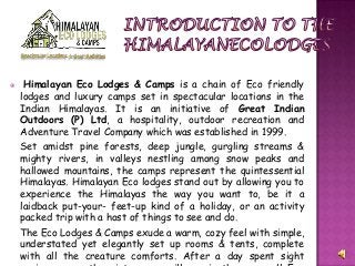  Himalayan Eco Lodges & Camps is a chain of Eco friendly
lodges and luxury camps set in spectacular locations in the
Indian Himalayas. It is an initiative of Great Indian
Outdoors (P) Ltd, a hospitality, outdoor recreation and
Adventure Travel Company which was established in 1999.
Set amidst pine forests, deep jungle, gurgling streams &
mighty rivers, in valleys nestling among snow peaks and
hallowed mountains, the camps represent the quintessential
Himalayas. Himalayan Eco lodges stand out by allowing you to
experience the Himalayas the way you want to, be it a
laidback put-your- feet-up kind of a holiday, or an activity
packed trip with a host of things to see and do.
The Eco Lodges & Camps exude a warm, cozy feel with simple,
understated yet elegantly set up rooms & tents, complete
with all the creature comforts. After a day spent sight
 