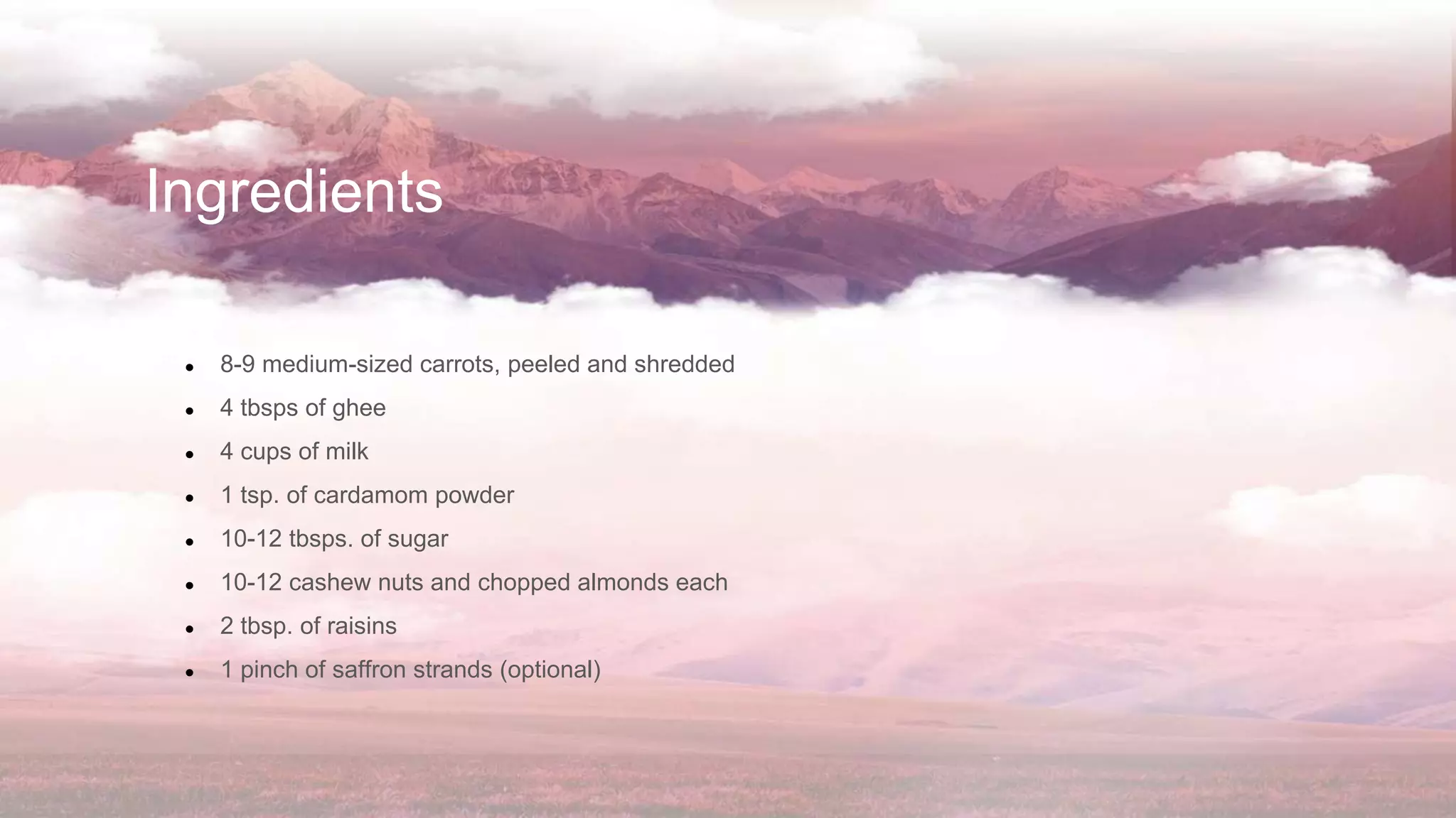 Ingredients
● 8-9 medium-sized carrots, peeled and shredded
● 4 tbsps of ghee
● 4 cups of milk
● 1 tsp. of cardamom powder
● 10-12 tbsps. of sugar
● 10-12 cashew nuts and chopped almonds each
● 2 tbsp. of raisins
● 1 pinch of saffron strands (optional)
 