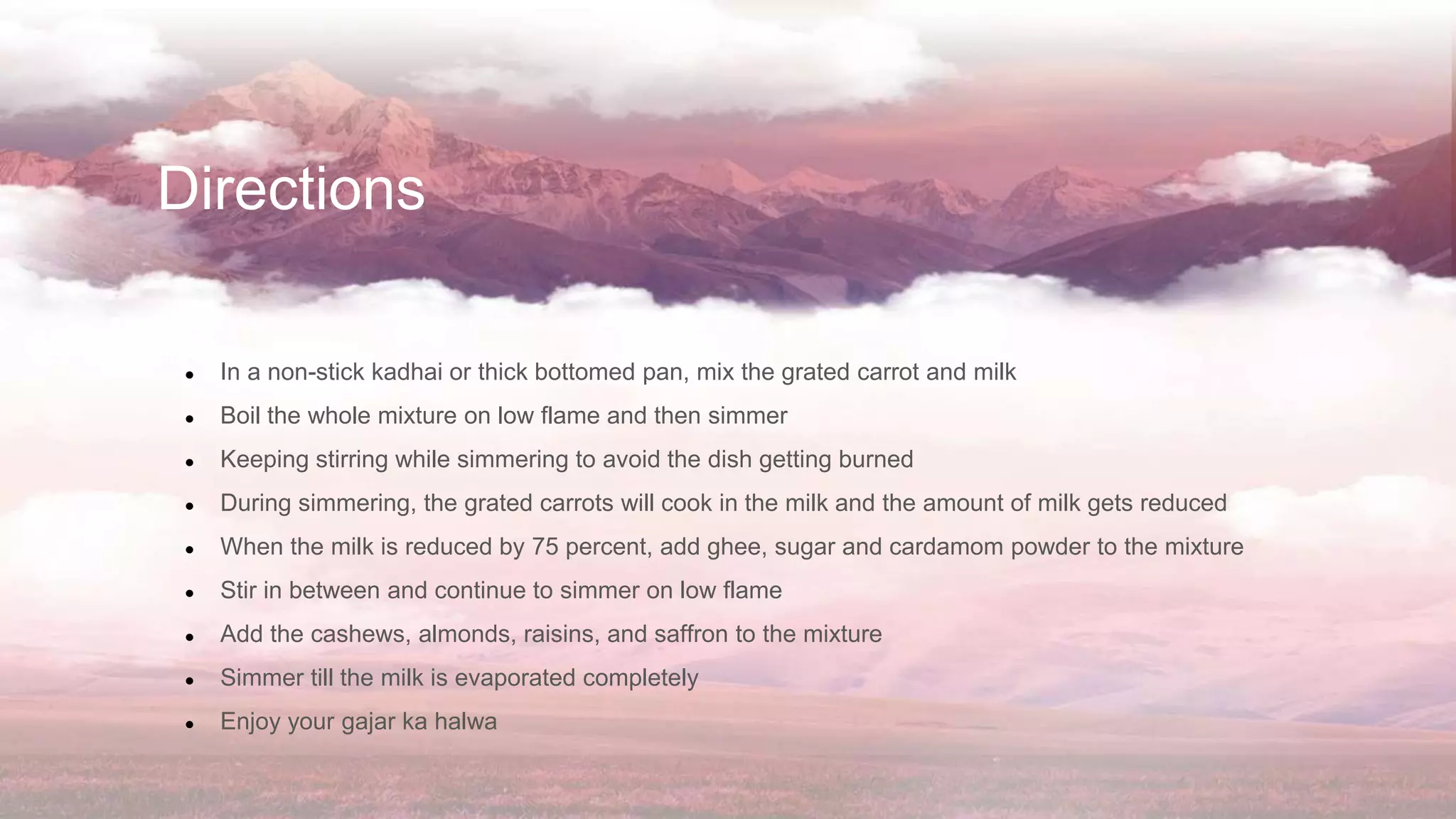 Directions
● In a non-stick kadhai or thick bottomed pan, mix the grated carrot and milk
● Boil the whole mixture on low flame and then simmer
● Keeping stirring while simmering to avoid the dish getting burned
● During simmering, the grated carrots will cook in the milk and the amount of milk gets reduced
● When the milk is reduced by 75 percent, add ghee, sugar and cardamom powder to the mixture
● Stir in between and continue to simmer on low flame
● Add the cashews, almonds, raisins, and saffron to the mixture
● Simmer till the milk is evaporated completely
● Enjoy your gajar ka halwa
 