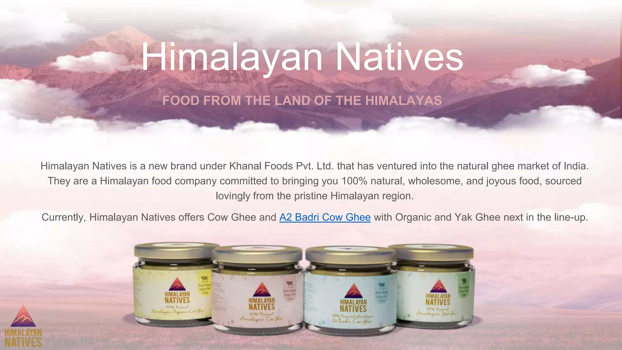 Himalayan Natives
Himalayan Natives is a new brand under Khanal Foods Pvt. Ltd. that has ventured into the natural ghee market of India.
They are a Himalayan food company committed to bringing you 100% natural, wholesome, and joyous food, sourced
lovingly from the pristine Himalayan region.
Currently, Himalayan Natives offers Cow Ghee and A2 Badri Cow Ghee with Organic and Yak Ghee next in the line-up.
FOOD FROM THE LAND OF THE HIMALAYAS
 