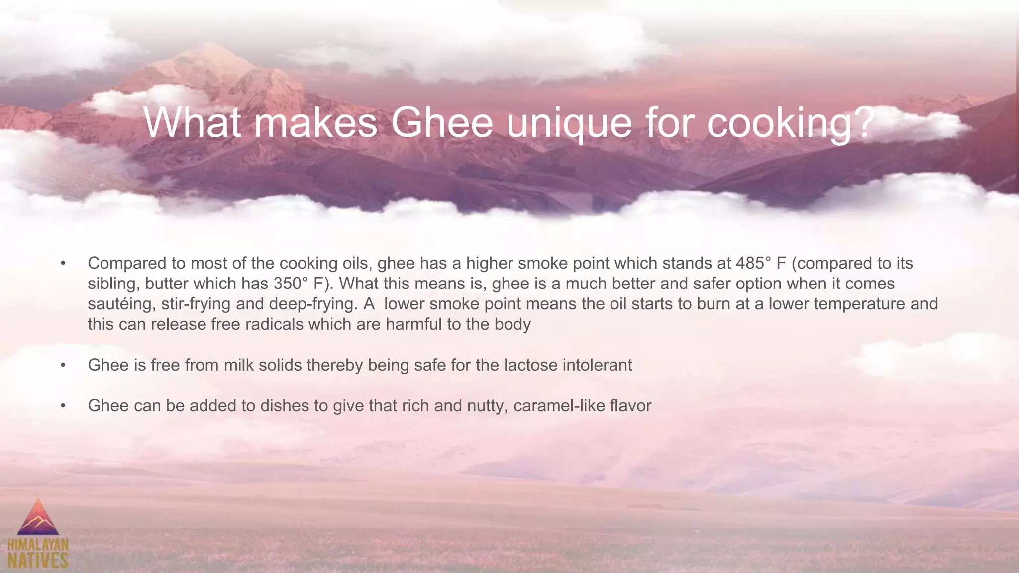 What makes Ghee unique for cooking?
• Compared to most of the cooking oils, ghee has a higher smoke point which stands at 485° F (compared to its
sibling, butter which has 350° F). What this means is, ghee is a much better and safer option when it comes
sautéing, stir-frying and deep-frying. A lower smoke point means the oil starts to burn at a lower temperature and
this can release free radicals which are harmful to the body
• Ghee is free from milk solids thereby being safe for the lactose intolerant
• Ghee can be added to dishes to give that rich and nutty, caramel-like flavor
 