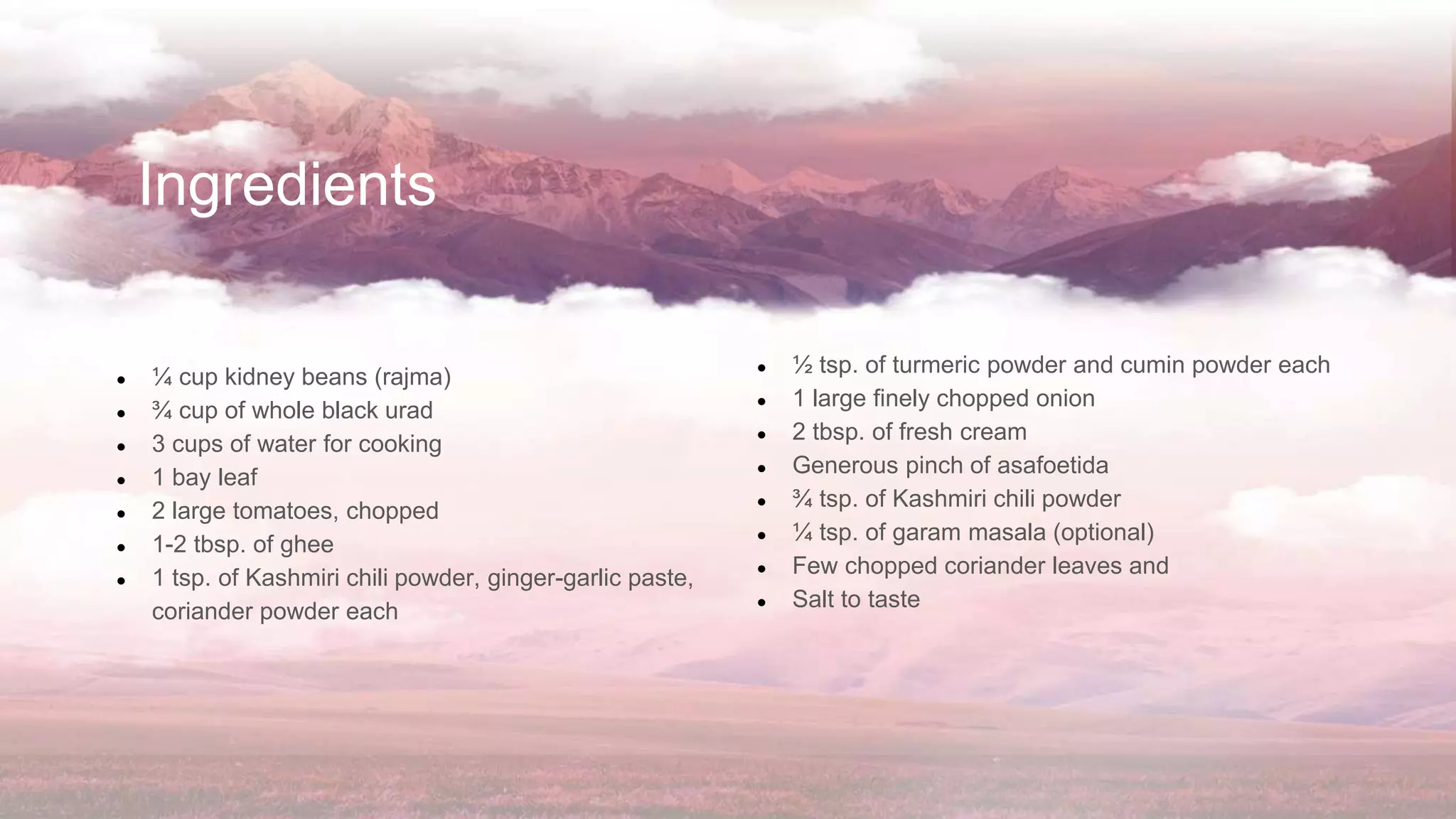 Ingredients
● ¼ cup kidney beans (rajma)
● ¾ cup of whole black urad
● 3 cups of water for cooking
● 1 bay leaf
● 2 large tomatoes, chopped
● 1-2 tbsp. of ghee
● 1 tsp. of Kashmiri chili powder, ginger-garlic paste,
coriander powder each
● ½ tsp. of turmeric powder and cumin powder each
● 1 large finely chopped onion
● 2 tbsp. of fresh cream
● Generous pinch of asafoetida
● ¾ tsp. of Kashmiri chili powder
● ¼ tsp. of garam masala (optional)
● Few chopped coriander leaves and
● Salt to taste
 