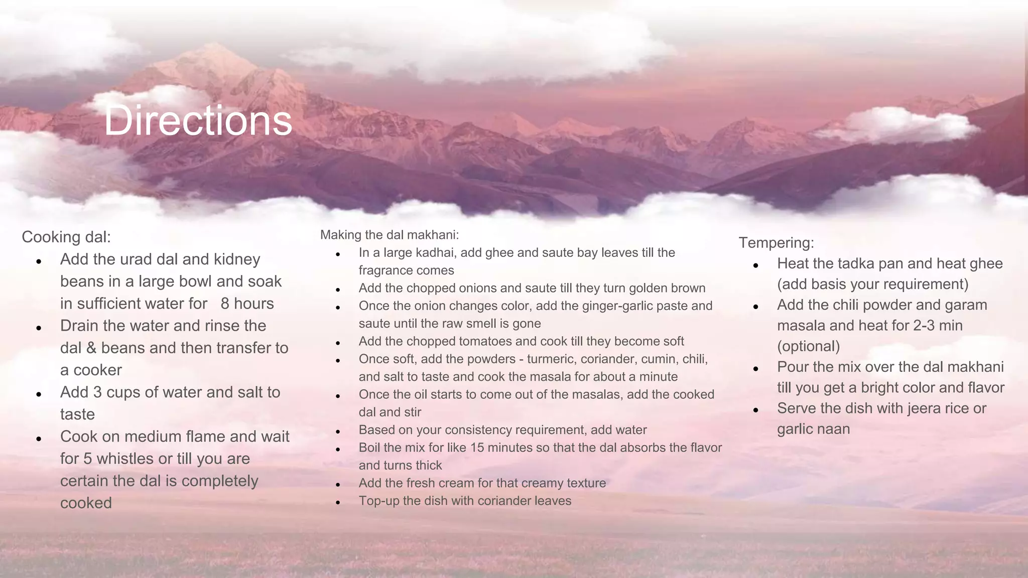 Directions
Cooking dal:
● Add the urad dal and kidney
beans in a large bowl and soak
in sufficient water for 8 hours
● Drain the water and rinse the
dal & beans and then transfer to
a cooker
● Add 3 cups of water and salt to
taste
● Cook on medium flame and wait
for 5 whistles or till you are
certain the dal is completely
cooked
Making the dal makhani:
● In a large kadhai, add ghee and saute bay leaves till the
fragrance comes
● Add the chopped onions and saute till they turn golden brown
● Once the onion changes color, add the ginger-garlic paste and
saute until the raw smell is gone
● Add the chopped tomatoes and cook till they become soft
● Once soft, add the powders - turmeric, coriander, cumin, chili,
and salt to taste and cook the masala for about a minute
● Once the oil starts to come out of the masalas, add the cooked
dal and stir
● Based on your consistency requirement, add water
● Boil the mix for like 15 minutes so that the dal absorbs the flavor
and turns thick
● Add the fresh cream for that creamy texture
● Top-up the dish with coriander leaves
Tempering:
● Heat the tadka pan and heat ghee
(add basis your requirement)
● Add the chili powder and garam
masala and heat for 2-3 min
(optional)
● Pour the mix over the dal makhani
till you get a bright color and flavor
● Serve the dish with jeera rice or
garlic naan
 