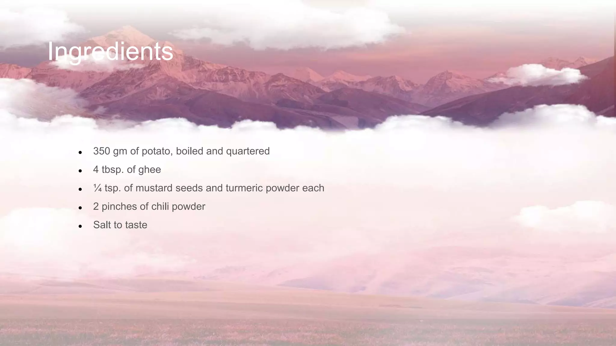 Ingredients
● 350 gm of potato, boiled and quartered
● 4 tbsp. of ghee
● ¼ tsp. of mustard seeds and turmeric powder each
● 2 pinches of chili powder
● Salt to taste
 