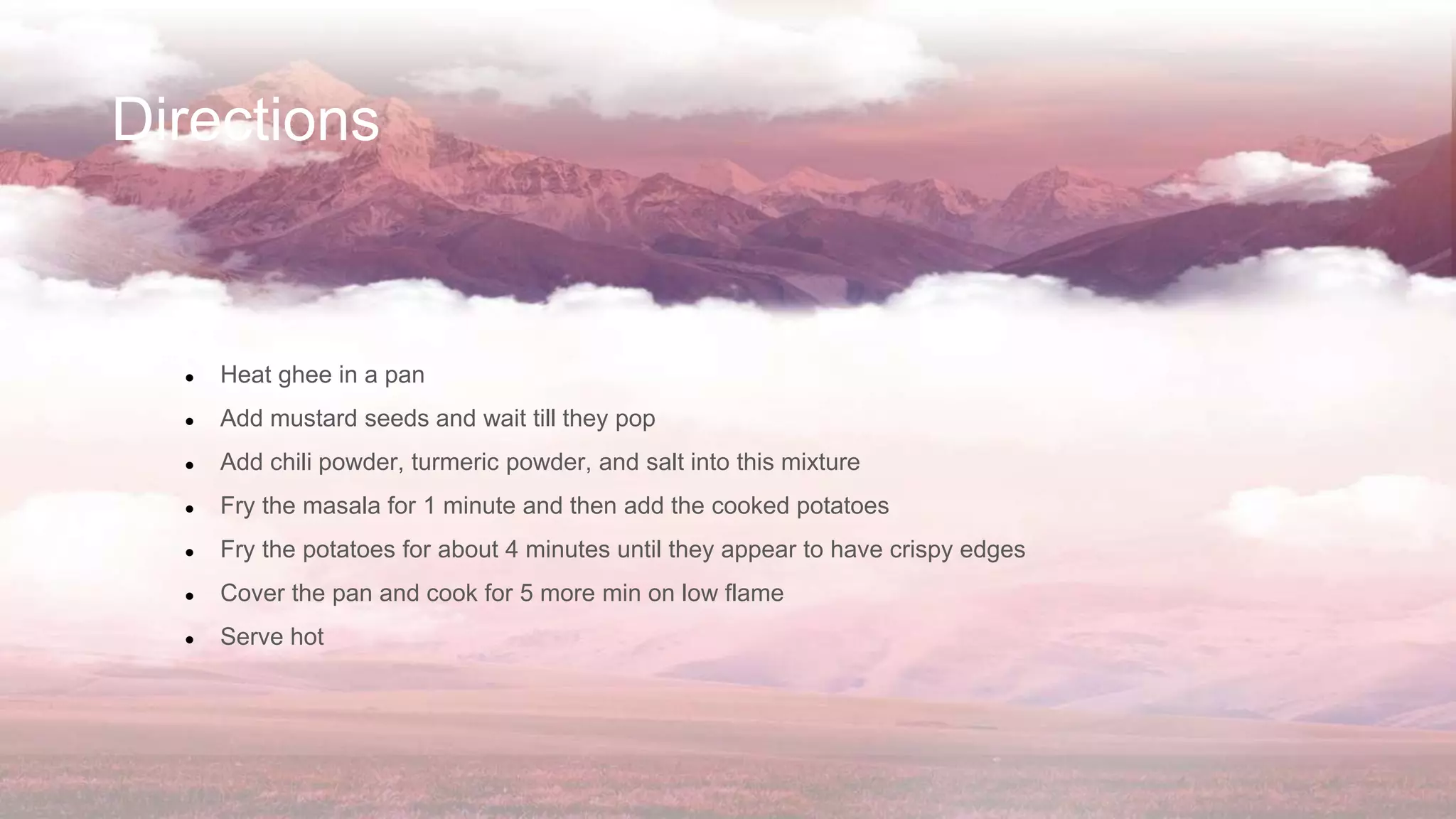 Directions
● Heat ghee in a pan
● Add mustard seeds and wait till they pop
● Add chili powder, turmeric powder, and salt into this mixture
● Fry the masala for 1 minute and then add the cooked potatoes
● Fry the potatoes for about 4 minutes until they appear to have crispy edges
● Cover the pan and cook for 5 more min on low flame
● Serve hot
 