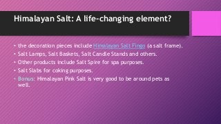 Himalayan Salt: A life-changing element?
• the decoration pieces include Himalayan Salt Fingo (a salt frame).
• Salt Lamps, Salt Baskets, Salt Candle Stands and others.
• Other products include Salt Spire for spa purposes.
• Salt Slabs for coking purposes.
• Bonus: Himalayan Pink Salt is very good to be around pets as
well.
 