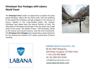 Himalayan Tour Packages with Labana
World Travel

The Himalayan Tours render an opportunity to explore the great
grand Himalayas, where the sky meets earth. Visit the landmark
of the planet-the Himalayas and get wrapped in the essence of
nature. Nestled in the snow-cloaked peaks, the majestic
Himalayas have always been the natural frontiers of India. The
lofty peaks of Himalayas soaring high in the sky, allows you to get
closer to the nature. The abode of snow – The Himalayas, stands
as the natural and cultural treasure, since the time immemorial.
The Himalayan Tour Packages have always been a great attraction
for the adventurous travelers for it paves a great deal of leisure
traveling.



                                                      LABANA World Travel Pvt. Ltd.
                                                      18-20, MGF Megacity,
                                                       MG Road, Gurgaon 122 002 India
                                                       T +91-124-492-8686
                                                       M +91-999-927-0794
                                                       info@labanatravels.com
                                                       www.labanatravels.com
 