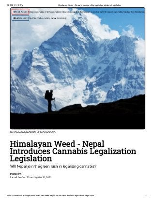 10/21/21, 9:16 PM Himalayan Weed - Nepal Introduces Cannabis Legalization Legislation
https://cannabis.net/blog/news/himalayan-weed-nepal-introduces-cannabis-legalization-legislation 2/11
NEPAL LEGALIZATION OF MARIJUANA
Himalayan Weed - Nepal
Introduces Cannabis Legalization
Legislation
Will Nepal join the green rush in legalizing cannabis?
Posted by:

Laurel Leaf on Thursday Oct 21, 2021
 Edit Article (https://cannabis.net/mycannabis/c-blog-entry/update/himalayan-weed-nepal-introduces-cannabis-legalization-legislation)
 Article List (https://cannabis.net/mycannabis/c-blog)
 