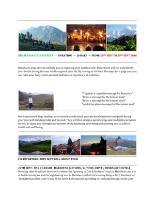 HIMALAYAN YOGA RETREAT - DURATION – 10 DAYS – FROM: 20TH SEPT TO 29TH SEPT 2016
Himalayan yoga retreat will help you in exploring your spiritual side. These tours will not only benefit
your health during the tour but throughout your life. By coming to Garhwal Himalaya for a yoga tour you
can relax your body, mind and soul and have an experience of a lifetime.
"Yoga has a complete message for humanity"
"It has a message for the human body"
"It has a message for the human mind"
"And it has also a message for the human soul"
Our experienced Yoga teachers are trained to understand your personal objectives and goals during
your stay with trekking India and beyond. They will then design a specific yoga and meditation program
for you to assist you through your journey of life, balancing your being and assisting you to achieve
health and well being.
FIX DEPARTURE: 20TH SEPT 2016: GROUP TOUR
20TH SEPT - DAY 01: DELHI - HARIDWAR (227 KMS / 6 -7 HRS. DRIVE / OVERNIGHT HOTEL)
Morning after breakfast drive to Haridwar the “gateway of God & Goddess” reach at Haridwar check in
at hotel evening we visit for sightseeing tour in Haridwar and attend evening Ganges Aarti Haridwar or
'the Gateway to the Gods' is one of the seven holiest places according to Hindu mythology, as the Gods
 