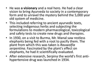 • He was a visionary and a real hero. He had a clear
vision to bring Ayurveda to society in a contemporary
form and to unravel the mystery behind the 5,000 year
old system of medicine.
• This included referring to ancient ayurvedic texts,
selecting indigenous herbs and subjecting the
formulations to modern pharmacological, toxicological
and safety tests to create new drugs and therapies.
• In 1930, on a visit to Burma, Mr. Manal saw restless
elephants being fed with a root to pacify them. The
plant from which this was taken is Rauwolfia
serpentina. Fascinated by the plant's effect on
elephants, he had it scientifically evaluated.
• After extensive research, Serpina the world's first anti-
hypertensive drug was launched in 1934.
 