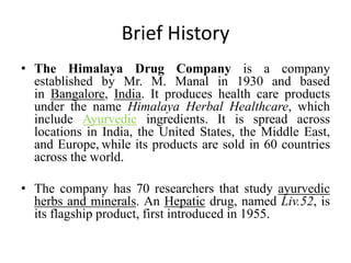 Brief History
• The Himalaya Drug Company is a company
established by Mr. M. Manal in 1930 and based
in Bangalore, India. It produces health care products
under the name Himalaya Herbal Healthcare, which
include Ayurvedic ingredients. It is spread across
locations in India, the United States, the Middle East,
and Europe, while its products are sold in 60 countries
across the world.
• The company has 70 researchers that study ayurvedic
herbs and minerals. An Hepatic drug, named Liv.52, is
its flagship product, first introduced in 1955.
 