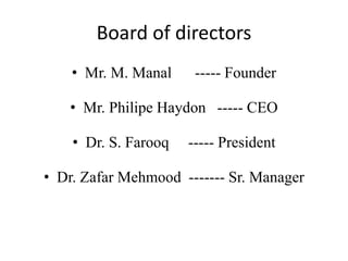 Board of directors
• Mr. M. Manal ----- Founder
• Mr. Philipe Haydon ----- CEO
• Dr. S. Farooq ----- President
• Dr. Zafar Mehmood ------- Sr. Manager
 
