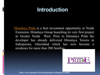 Introduction
Himalaya Pride is a best investment opportunity at Noida
Extension. Himalaya Group launching its very first project
in Greater Noida West. Prior to Himalaya Pride the
developer has already delivered Himalaya Towers in
Indrapuram, Ghaziabad which has now become a
residence for more than 200 families.
http://www.property30.com/property-himalaya-pride
 