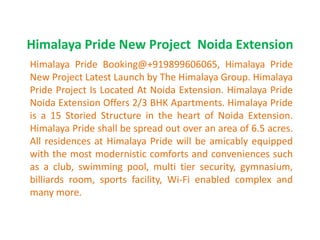 Himalaya Pride New Project Noida Extension
Himalaya Pride Booking@+919899606065, Himalaya Pride
New Project Latest Launch by The Himalaya Group. Himalaya
Pride Project Is Located At Noida Extension. Himalaya Pride
Noida Extension Offers 2/3 BHK Apartments. Himalaya Pride
is a 15 Storied Structure in the heart of Noida Extension.
Himalaya Pride shall be spread out over an area of 6.5 acres.
All residences at Himalaya Pride will be amicably equipped
with the most modernistic comforts and conveniences such
as a club, swimming pool, multi tier security, gymnasium,
billiards room, sports facility, Wi-Fi enabled complex and
many more.
 