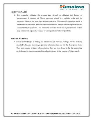 A.S.PATIL COLLEGE OF COMMERCE (AUTONOMUS) MBA PROGRAMME VIJAYAPUR.
QUESTIONNARIE
 The researcher collected the primary data through an effective tool known as
questionnaire. It consists of fifteen questions printed in a definite order and the
researcher followed the prescribed sequence of these fifteen specific questions and it is
referred to as structured. The structured questionnaire consists of both open-ended and
close-ended type questions. The researcher used the main tool “Questionnaire so that
easy comparison is possible because of same questions to the respondents
SURVEY METHOD:
 Survey method helps in finding out information on attitudes, feelings, beliefs, past and
intended behaviors, knowledge, personal characteristics and on the descriptive items.
They also provide evidence of association. This has been found to be the appropriate
methodology for these reasons and therefore is chosen for the purpose of this research.
 