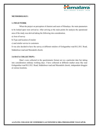 A.S.PATIL COLLEGE OF COMMERCE (AUTONOMUS) MBA PROGRAMME VIJAYAPUR.
METHODOLOGY:
1. FIELD WORK
When the project on perception of chemist and users of Himalaya. the main parameters
to be looked upon were arrived at. After arriving at the main points for analysis the operational
area of the study was derived taking the following into consideration.
a) Area of survey
b) Type and location of retailer
c) and retailer service to customers
It was also decided to have the survey at different retailers of Golagumbaz road B.L.D.E. Road,
Siddeshwar road and Meenakshi chowk.
3.4 DATA COLLECTION:-
Data’s were collected in the questionnaire format not on a particular date but taking
into consideration ordinary working days. I have collected at different market areas like near
Golagumbaz road B.L.D.E. Road, Siddeshwar road and Meenakshi chowk, independent druggist
at various locations.
 