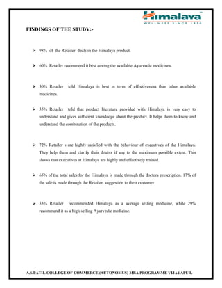 A.S.PATIL COLLEGE OF COMMERCE (AUTONOMUS) MBA PROGRAMME VIJAYAPUR.
FINDINGS OF THE STUDY:-
 98% of the Retailer deals in the Himalaya product.
 60% Retailer recommend it best among the available Ayurvedic medicines.
 30% Retailer told Himalaya is best in term of effectiveness than other available
medicines.
 35% Retailer told that product literature provided with Himalaya is very easy to
understand and gives sufficient knowledge about the product. It helps them to know and
understand the combination of the products.
 72% Retailer s are highly satisfied with the behaviour of executives of the Himalaya.
They help them and clarify their doubts if any to the maximum possible extent. This
shows that executives at Himalaya are highly and effectively trained.
 65% of the total sales for the Himalaya is made through the doctors prescription. 17% of
the sale is made through the Retailer suggestion to their customer.
 55% Retailer recommended Himalaya as a average selling medicine, while 29%
recommend it as a high selling Ayurvedic medicine.
 