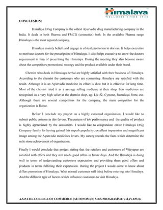 A.S.PATIL COLLEGE OF COMMERCE (AUTONOMUS) MBA PROGRAMME VIJAYAPUR.
CONCLUSION:
Himalaya Drug Company is the oldest Ayurvedic drug manufacturing company in the
India. It deals in both Pharma and FMCG (cosmetics) both. In the available Pharma range
Himalaya is the most reputed company.
Himalaya mainly beliefs and engage in ethical promotion to doctors. It helps executive
to motivate doctors for the prescription of Himalaya. It also helps executive to know the doctors
requirement in turn of prescribing the Himalaya. During the meeting they also become aware
about the competitors promotional strategy and the product available under their brand.
Chemist who deals in Himalaya herbal are highly satisfied with their business of Himalaya.
According to the chemist the customers who are consuming Himalaya are satisfied with the
result. Although it is an Ayurvedic medicine its effect is slow but it is effective for long time.
Most of the chemist rated it as a average selling medicine at their shop. Few medicines are
recognized as a very high seller at the chemist shop, eg- Liv-52, Cystone, Rumalaya Forte, etc.
Although there are several competitors for the company, the main competitor for the
organization is Dabur.
Before I conclude my project on a highly esteemed organization, I would like to
submit public opinion in this favour. The pattern of job performance and the quality of product
is highly appreciated by the consumers. I would like to congratulate entire Himalaya Drug
Company family for having gained this superb popularity, excellent impression and magnificent
image among the Ayurvedic medicines lovers. My survey reveals the facts which determine the
mile stone achievement of organization.
Finally I would conclude that project stating that the retailers and customers of Vijayapur are
satisfied with offers and they still needs good offers in future days. And the Himalaya is doing
well in terms of understanding customers expectation and providing them good offers and
products in terms fulfilling their expectation. During the project I would come to know about
differs promotion of Himalaya. What normal customer will think before entering into Himalaya.
And the different type of factors which influence customers to visit Himalaya.
 