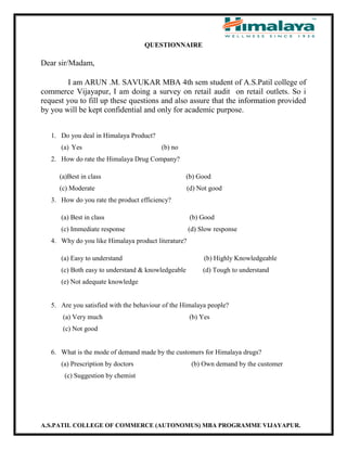 A.S.PATIL COLLEGE OF COMMERCE (AUTONOMUS) MBA PROGRAMME VIJAYAPUR.
QUESTIONNAIRE
Dear sir/Madam,
I am ARUN .M. SAVUKAR MBA 4th sem student of A.S.Patil college of
commerce Vijayapur, I am doing a survey on retail audit on retail outlets. So i
request you to fill up these questions and also assure that the information provided
by you will be kept confidential and only for academic purpose.
1. Do you deal in Himalaya Product?
(a) Yes (b) no
2. How do rate the Himalaya Drug Company?
(a)Best in class (b) Good
(c) Moderate (d) Not good
3. How do you rate the product efficiency?
(a) Best in class (b) Good
(c) Immediate response (d) Slow response
4. Why do you like Himalaya product literature?
(a) Easy to understand (b) Highly Knowledgeable
(c) Both easy to understand & knowledgeable (d) Tough to understand
(e) Not adequate knowledge
5. Are you satisfied with the behaviour of the Himalaya people?
(a) Very much (b) Yes
(c) Not good
6. What is the mode of demand made by the customers for Himalaya drugs?
(a) Prescription by doctors (b) Own demand by the customer
(c) Suggestion by chemist
 