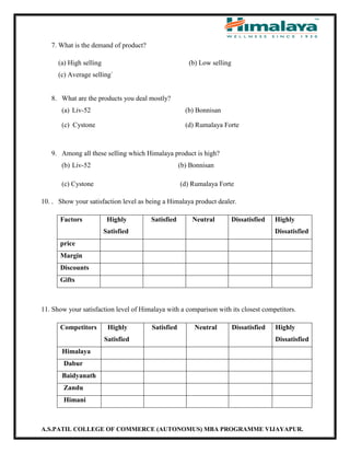 A.S.PATIL COLLEGE OF COMMERCE (AUTONOMUS) MBA PROGRAMME VIJAYAPUR.
7. What is the demand of product?
(a) High selling (b) Low selling
(c) Average selling`
8. What are the products you deal mostly?
(a) Liv-52 (b) Bonnisan
(c) Cystone (d) Rumalaya Forte
9. Among all these selling which Himalaya product is high?
(b) Liv-52 (b) Bonnisan
(c) Cystone (d) Rumalaya Forte
10. . Show your satisfaction level as being a Himalaya product dealer.
Factors Highly
Satisfied
Satisfied Neutral Dissatisfied Highly
Dissatisfied
price
Margin
Discounts
Gifts
11. Show your satisfaction level of Himalaya with a comparison with its closest competitors.
Competitors Highly
Satisfied
Satisfied Neutral Dissatisfied Highly
Dissatisfied
Himalaya
Dabur
Baidyanath
Zandu
Himani
 