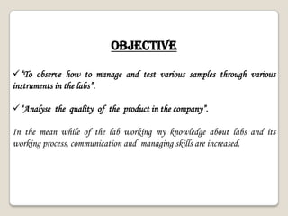OBJECTIVE
“To observe how to manage and test various samples through various
instruments in the labs”.
“Analyse the quality of the product in the company”.
In the mean while of the lab working my knowledge about labs and its
working process, communication and managing skills are increased.
 