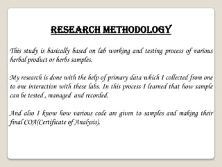 RESEARCH METHODOLOGY
This study is basically based on lab working and testing process of various
herbal product or herbs samples.
My research is done with the help of primary data which I collected from one
to one interaction with these labs. In this process I learned that how sample
can be tested , managed and recorded.
And also I know how various code are given to samples and making their
final COA(Certificate of Analysis).
 