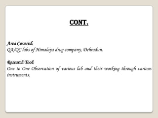 Cont.
Area Covered:
QA/QC labs of Himalaya drug company, Dehradun.
Research Tool:
One to One Observation of various lab and their working through various
instruments.
 