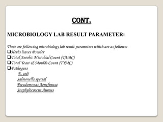 Cont.
MICROBIOLOGY LAB RESULT PARAMETER:
There are following microbiology lab result parameters which are as follows:-
Herbs leaves Powder
Total Aerobic Microbial Count (TAMC)
Total Yeast & Moulds Count (TYMC)
Pathogens
E. coli
Salmonella special
Pseudomonas Aenefinusa
Staphylococcus Aurous
 