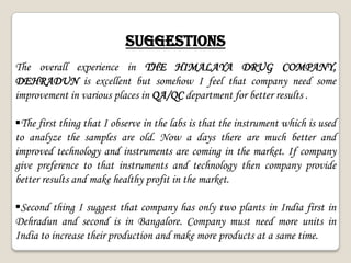 SUGGESTIONS
The overall experience in THE HIMALAYA DRUG COMPANY,
DEHRADUN is excellent but somehow I feel that company need some
improvement in various places in QA/QC department for better results .
The first thing that I observe in the labs is that the instrument which is used
to analyze the samples are old. Now a days there are much better and
improved technology and instruments are coming in the market. If company
give preference to that instruments and technology then company provide
better results and make healthy profit in the market.
Second thing I suggest that company has only two plants in India first in
Dehradun and second is in Bangalore. Company must need more units in
India to increase their production and make more products at a same time.
 