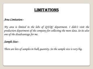 LIMITATIONS
Area Limitation:-
My area is limited in the labs of QA/QC department. I didn’t visit the
production department of the company for collecting the more data. So its also
one of the disadvantage for me.
Sample Size:-
There are lots of samples in bulk quantity. So the sample size is very big.
 