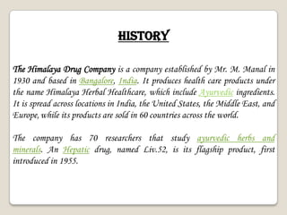 HISTORY
The Himalaya Drug Company is a company established by Mr. M. Manal in
1930 and based in Bangalore, India. It produces health care products under
the name Himalaya Herbal Healthcare, which include Ayurvedic ingredients.
It is spread across locations in India, the United States, the Middle East, and
Europe,while its products are sold in 60 countries across the world.
The company has 70 researchers that study ayurvedic herbs and
minerals. An Hepatic drug, named Liv.52, is its flagship product, first
introduced in 1955.
 