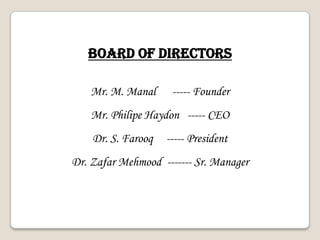 Mr. M. Manal ----- Founder
Mr. Philipe Haydon ----- CEO
Dr. S. Farooq ----- President
Dr. Zafar Mehmood ------- Sr. Manager
BOARD OF DIRECTORS
 
