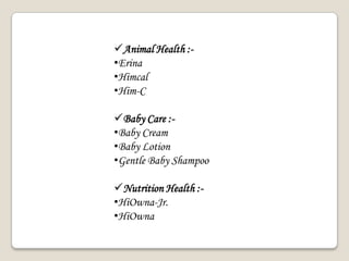Animal Health :-
•Erina
•Himcal
•Him-C
Baby Care :-
•Baby Cream
•Baby Lotion
•Gentle Baby Shampoo
Nutrition Health :-
•HiOwna-Jr.
•HiOwna
 