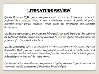 LITERATURE REVIEW
Quality Assurance (QA) refers to the process used to create the deliverables, and can be
performed by a manager, client, or even a third-party reviewer. Examples of quality
assurance include process checklists, project audits and methodology and standards
development.
Quality assurance activities are determined before production work begins and these activities
are performed while the product is being developed. In contrast, Quality control activities are
performed after the product is developed.
Quality Control (QC) refers to quality related activities associated with the creation of project
deliverables. Quality control is used to verify that deliverables are of acceptable quality and
that they are complete and correct. Examples of quality control activities include inspection,
deliverable peer reviews and the testing process.
Quality control is about adherence to requirements. Quality assurance is generic and does not
concern the specific requirements of the product being developed.
 