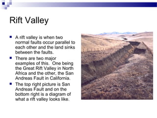 Rift Valley






A rift valley is when two
normal faults occur parallel to
each other and the land sinks
between the faults.
There are two major
examples of this. One being
the Great Rift Valley in North
Africa and the other, the San
Andreas Fault in California.
The top right picture is San
Andreas Fault and on the
bottom right is a diagram of
what a rift valley looks like.

 