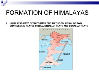 FORMATION OF HIMALAYAS


HIMALAYAS HAVE BEEN FORMED DUE TO THE COLLISION OF TWO
CONTINENTAL PLATES-INDO AUSTRALIAN PLATE AND EURASIAN PLATE

 