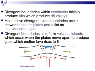 




Divergent boundaries within continents initially
produce rifts which produce rift valleys.
Most active divergent plate boundaries occur
between oceanic plates and exist as
mid-oceanic ridges.
Divergent boundaries also form volcanic islands
which occur when the plates move apart to produce
gaps which molten lava rises to fill.

 