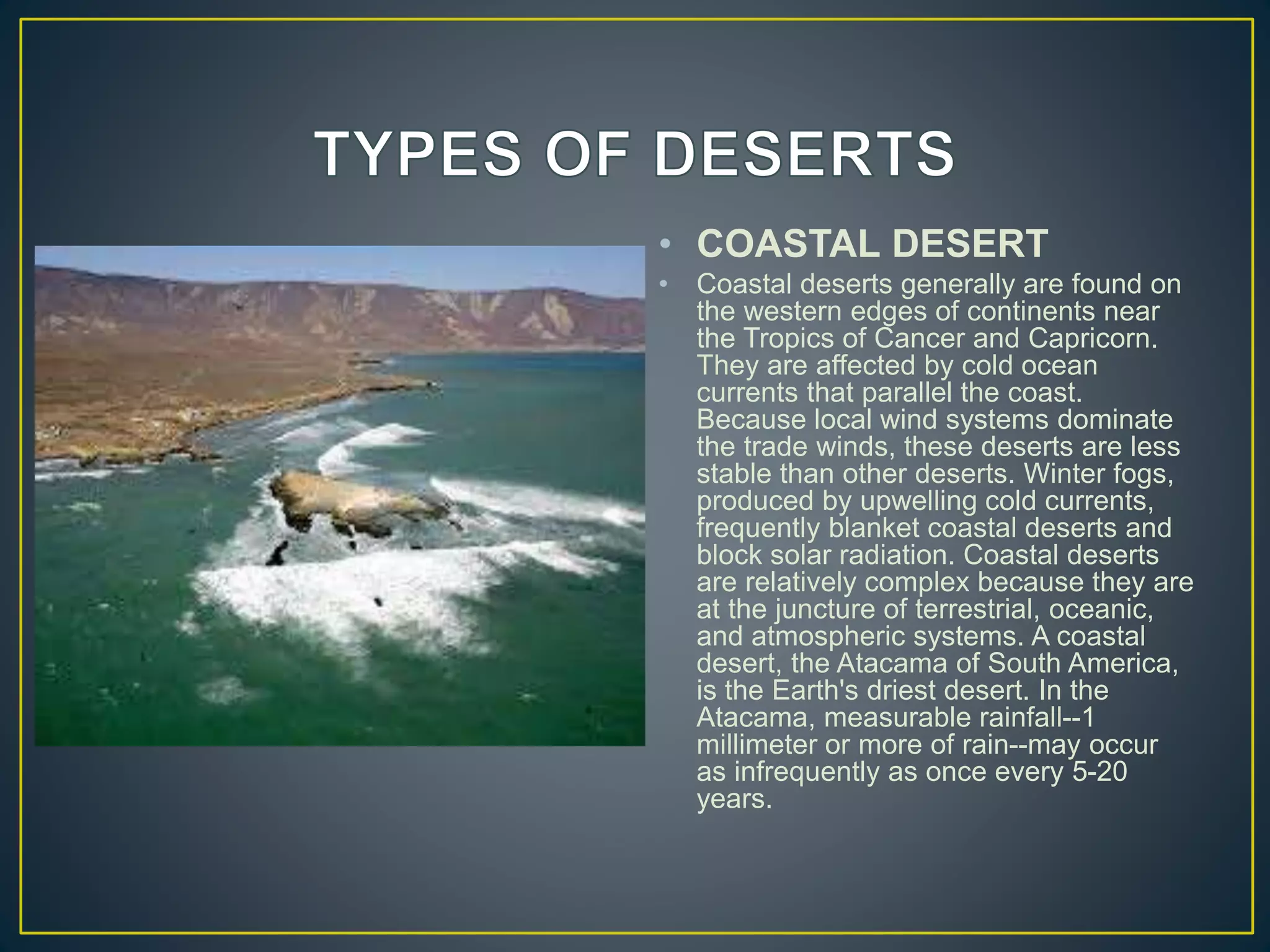 • COASTAL DESERT
• Coastal deserts generally are found on
the western edges of continents near
the Tropics of Cancer and Capricorn.
They are affected by cold ocean
currents that parallel the coast.
Because local wind systems dominate
the trade winds, these deserts are less
stable than other deserts. Winter fogs,
produced by upwelling cold currents,
frequently blanket coastal deserts and
block solar radiation. Coastal deserts
are relatively complex because they are
at the juncture of terrestrial, oceanic,
and atmospheric systems. A coastal
desert, the Atacama of South America,
is the Earth's driest desert. In the
Atacama, measurable rainfall--1
millimeter or more of rain--may occur
as infrequently as once every 5-20
years.
 