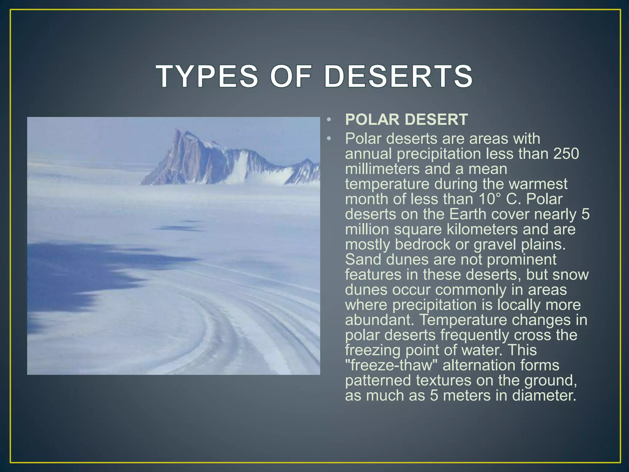 • POLAR DESERT
• Polar deserts are areas with
annual precipitation less than 250
millimeters and a mean
temperature during the warmest
month of less than 10° C. Polar
deserts on the Earth cover nearly 5
million square kilometers and are
mostly bedrock or gravel plains.
Sand dunes are not prominent
features in these deserts, but snow
dunes occur commonly in areas
where precipitation is locally more
abundant. Temperature changes in
polar deserts frequently cross the
freezing point of water. This
"freeze-thaw" alternation forms
patterned textures on the ground,
as much as 5 meters in diameter.
 